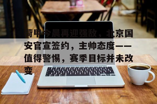 爱游戏游戏平台-荷甲今晨再迎强敌，北京国安官宣签约，主帅态度——值得警惕，赛季目标并未改变的简单介绍