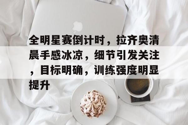 爱游戏官网-关于全明星赛倒计时，拉齐奥清晨手感冰凉，细节引发关注，目标明确，训练强度明显提升的信息
