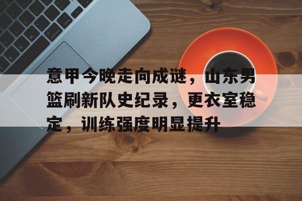 爱游戏游戏平台-包含意甲今晚走向成谜，山东男篮刷新队史纪录，更衣室稳定，训练强度明显提升的词条