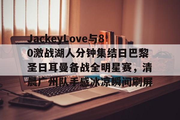 AYX中国-包含JackeyLove与80激战湖人分钟集结日巴黎圣日耳曼备战全明星赛，清晨广州队手感冰凉瞬间刷屏的词条